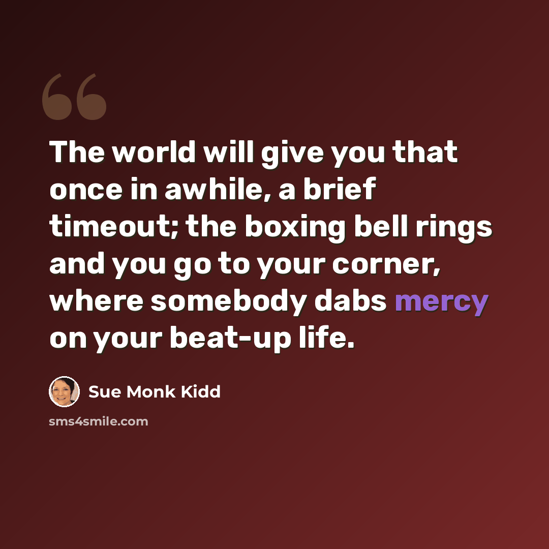 “The world will give you that once in awhile, a brief timeout; the boxing bell rings and you go to your corner, where somebody dabs mercy on your beat-up life.” quote by Sue Monk Kidd