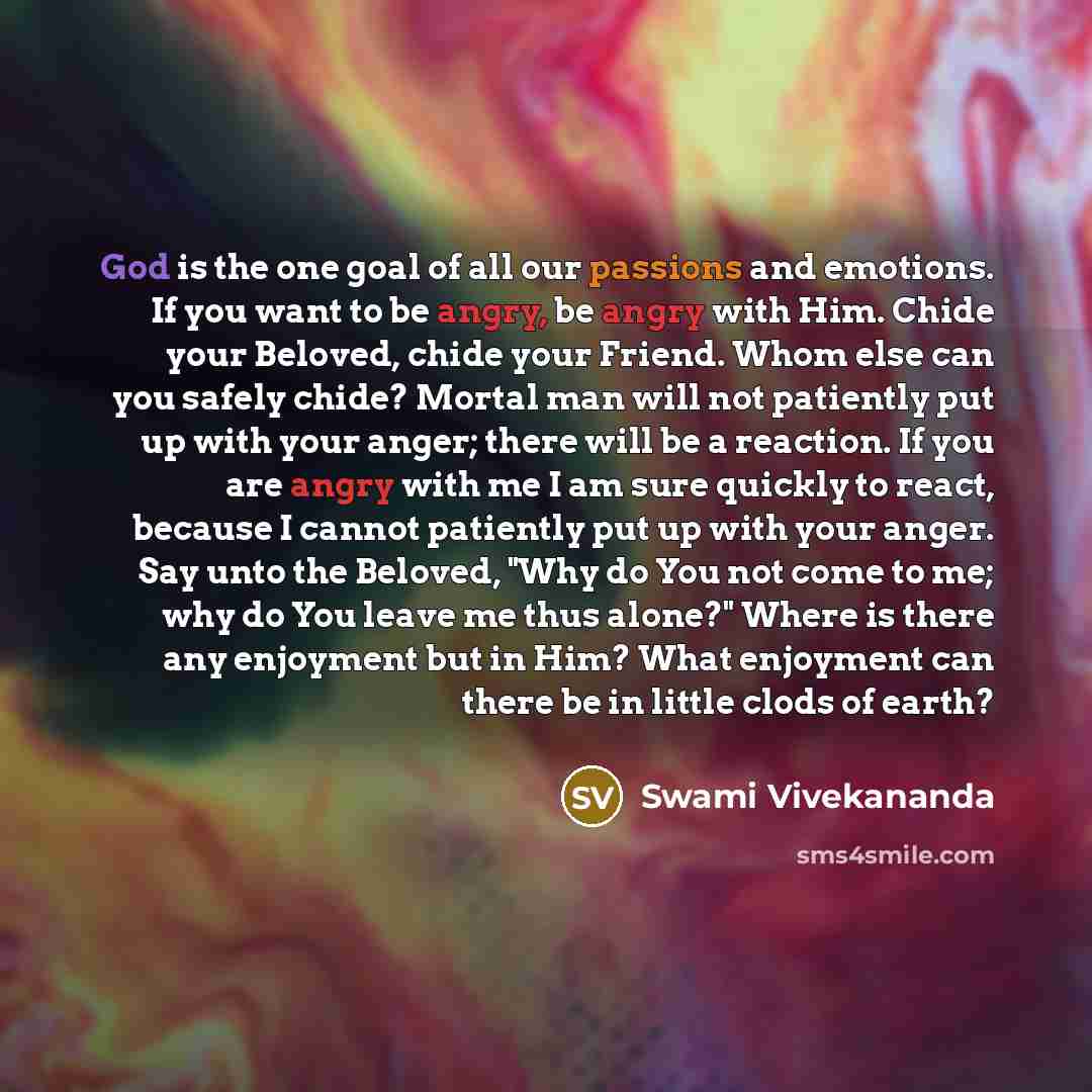 “God is the one goal of all our passions and emotions. If you want to be angry, be angry with Him. Chide your Beloved, chide your Friend. Whom else can you safely chide? Mortal man will not patiently put up with your anger; there will be a reaction. If you are angry with me I am sure quickly to…” quote by Swami Vivekananda