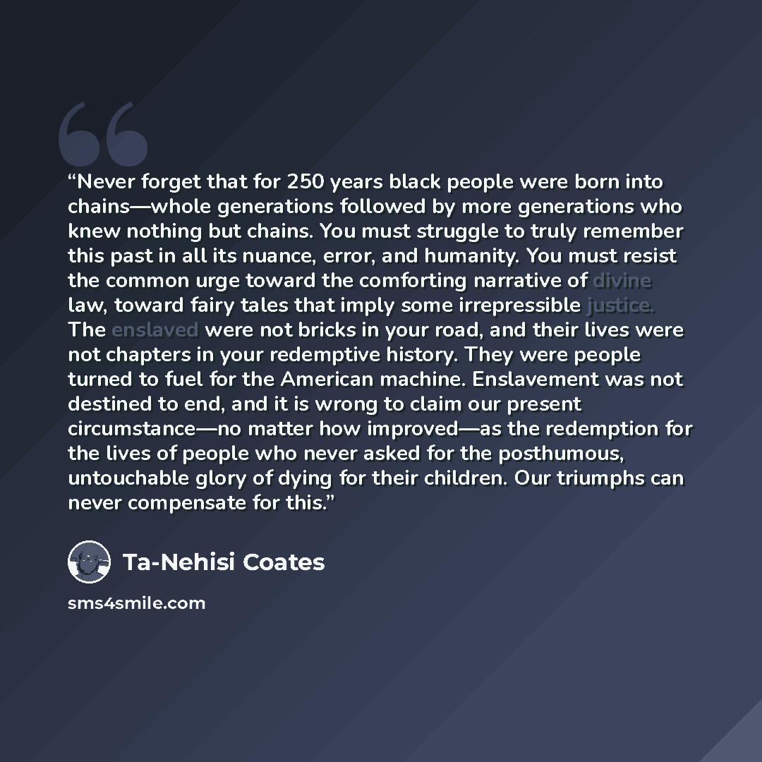 “Never forget that for 250 years black people were born into chains—whole generations followed by more generations who knew nothing but chains. You must struggle to truly remember this past in all its nuance, error, and humanity. You must resist the common urge toward the comforting narrative of…” quote by Ta-Nehisi Coates