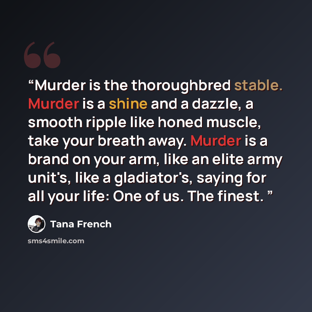 “Murder is the thoroughbred stable. Murder is a shine and a dazzle, a smooth ripple like honed muscle, take your breath away. Murder is a brand on your arm, like an elite army unit's, like a gladiator's, saying for all your life: One of us. The finest.” quote by Tana French