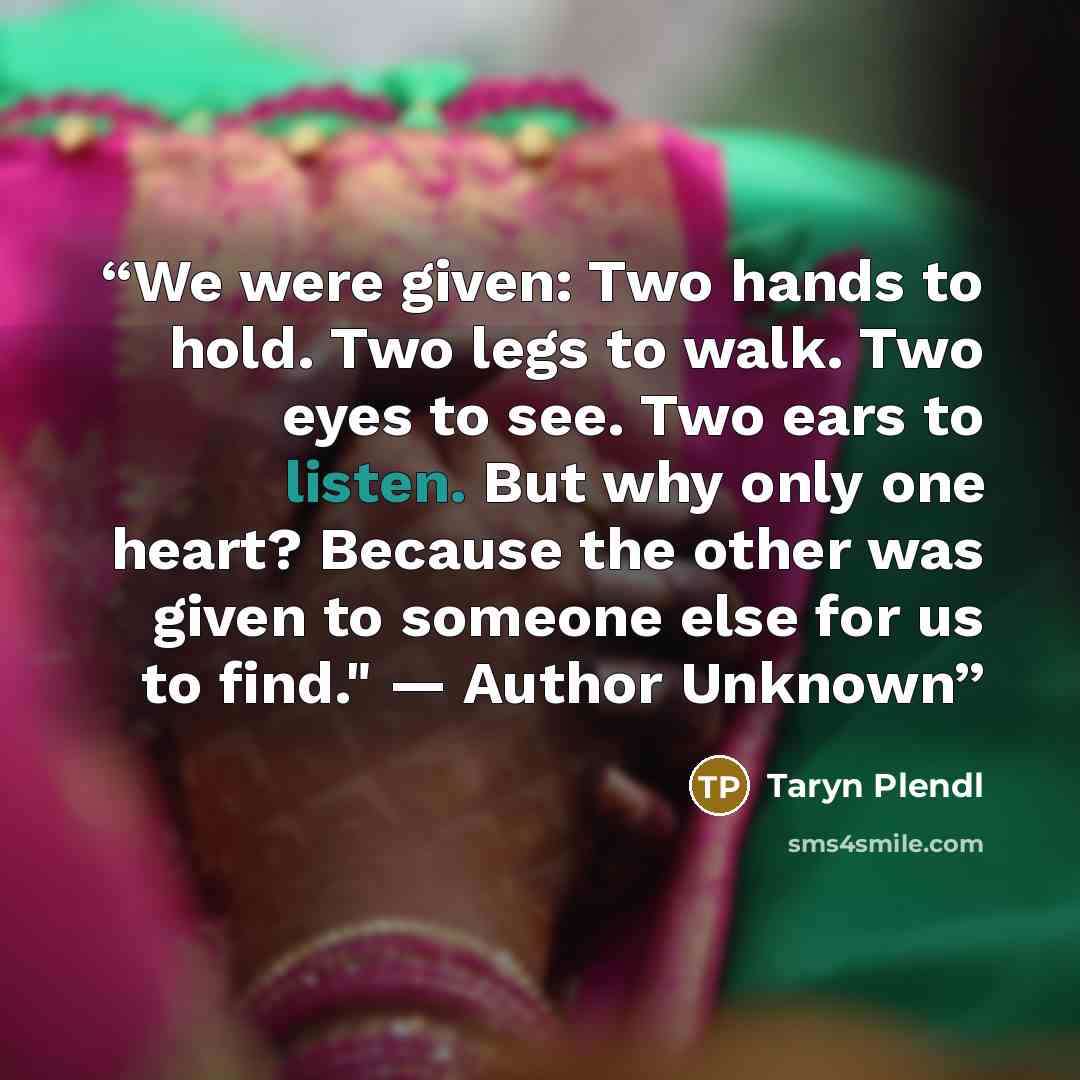 “We were given: Two hands to hold. Two legs to walk. Two eyes to see. Two ears to listen. But why only one heart? Because the other was given to someone else for us to find." — Author Unknown” quote by Taryn Plendl