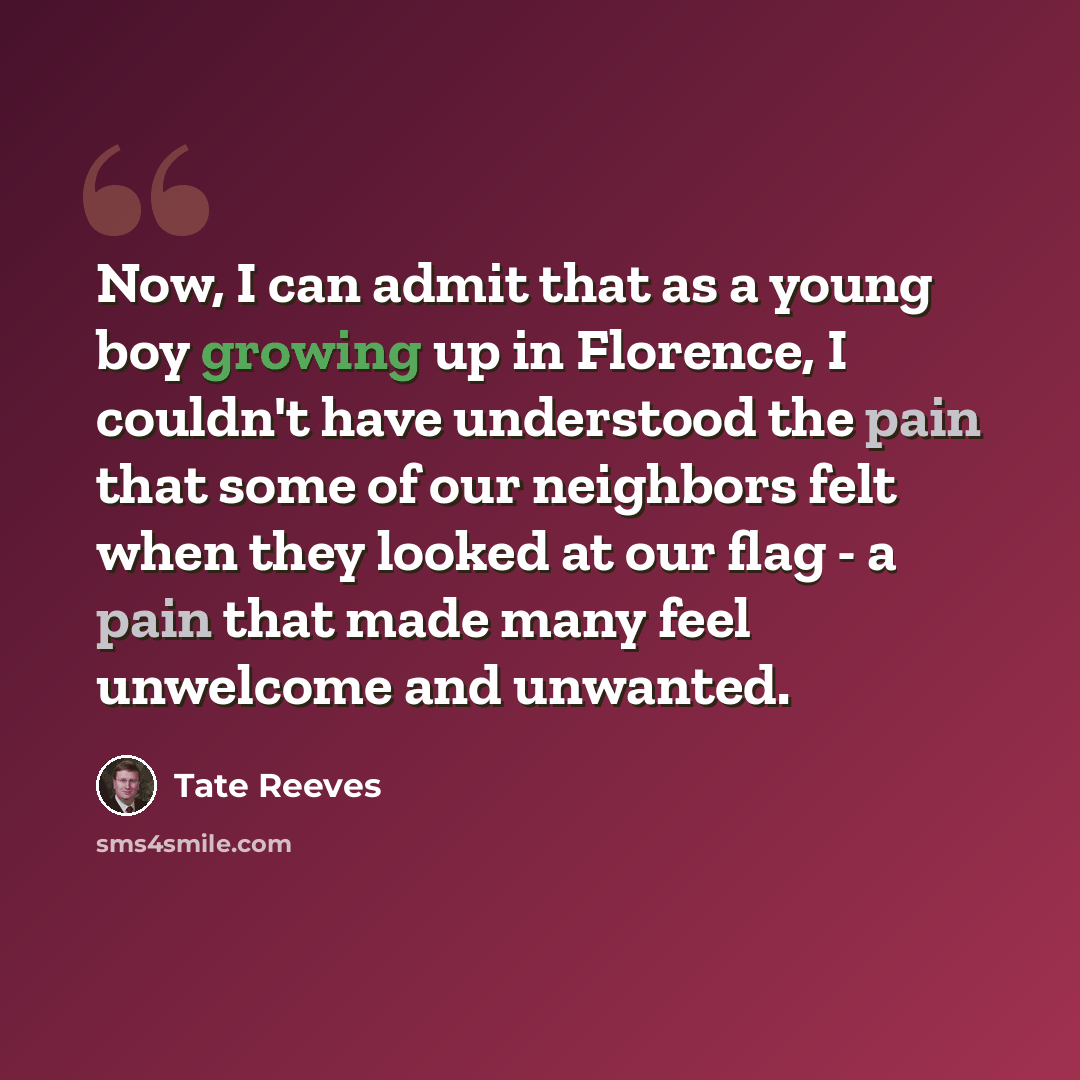 “Now, I can admit that as a young boy growing up in Florence, I couldn't have understood the pain that some of our neighbors felt when they looked at our flag - a pain that made many feel unwelcome and unwanted.” quote by Tate Reeves
