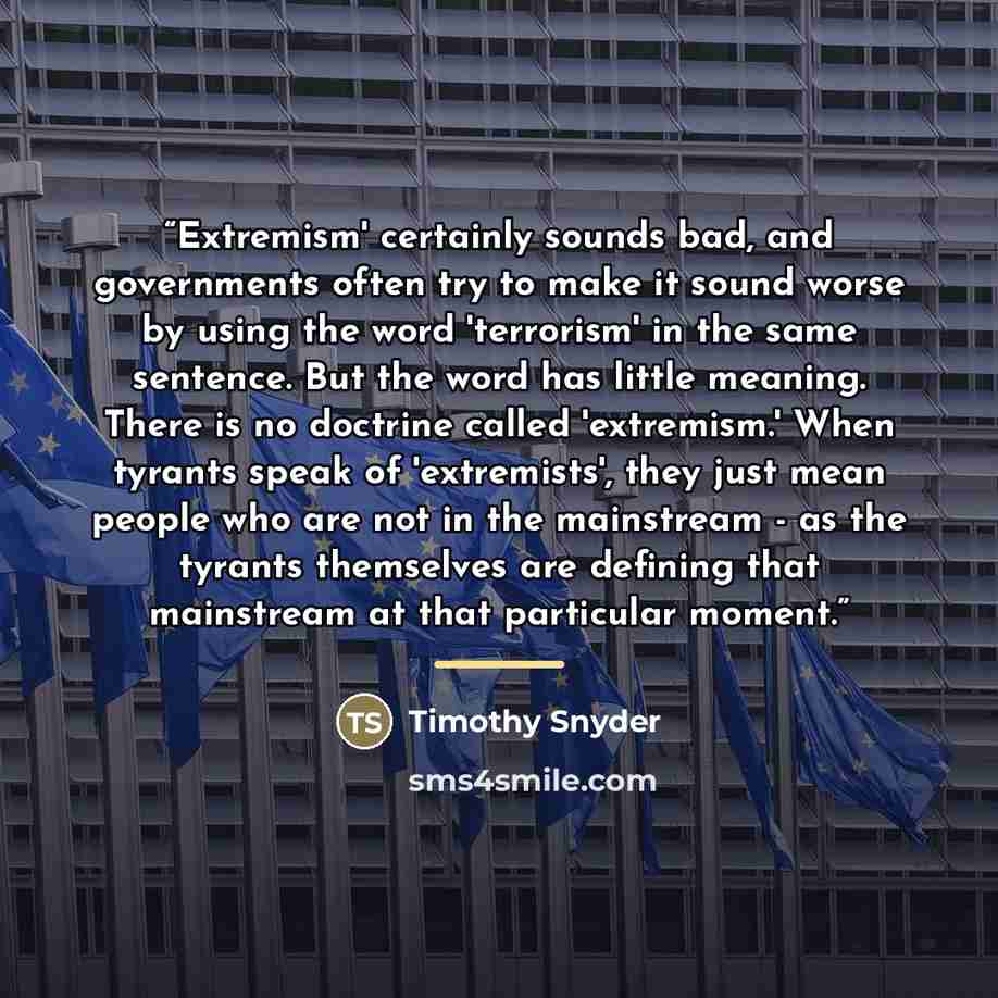 “Extremism' certainly sounds bad, and governments often try to make it sound worse by using the word 'terrorism' in the same sentence. But the word has little meaning. There is no doctrine called 'extremism.' When tyrants speak of 'extremists', they just mean people who are not in the mainstream…” quote by Timothy Snyder