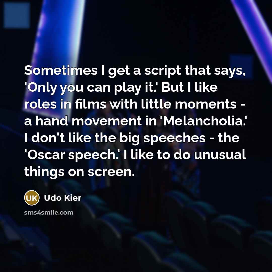“Sometimes I get a script that says, 'Only you can play it.' But I like roles in films with little moments - a hand movement in 'Melancholia.' I don't like the big speeches - the 'Oscar speech.' I like to do unusual things on screen.” quote by Udo Kier