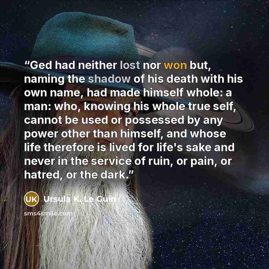 “Ged had neither lost nor won but, naming the shadow of his death with his own name, had made himself whole: a man: who, knowing his whole true self, cannot be used or possessed by any power other than himself, and whose life therefore is lived for life's sake and never in the service of ruin, or…” quote by Ursula K. Le Guin