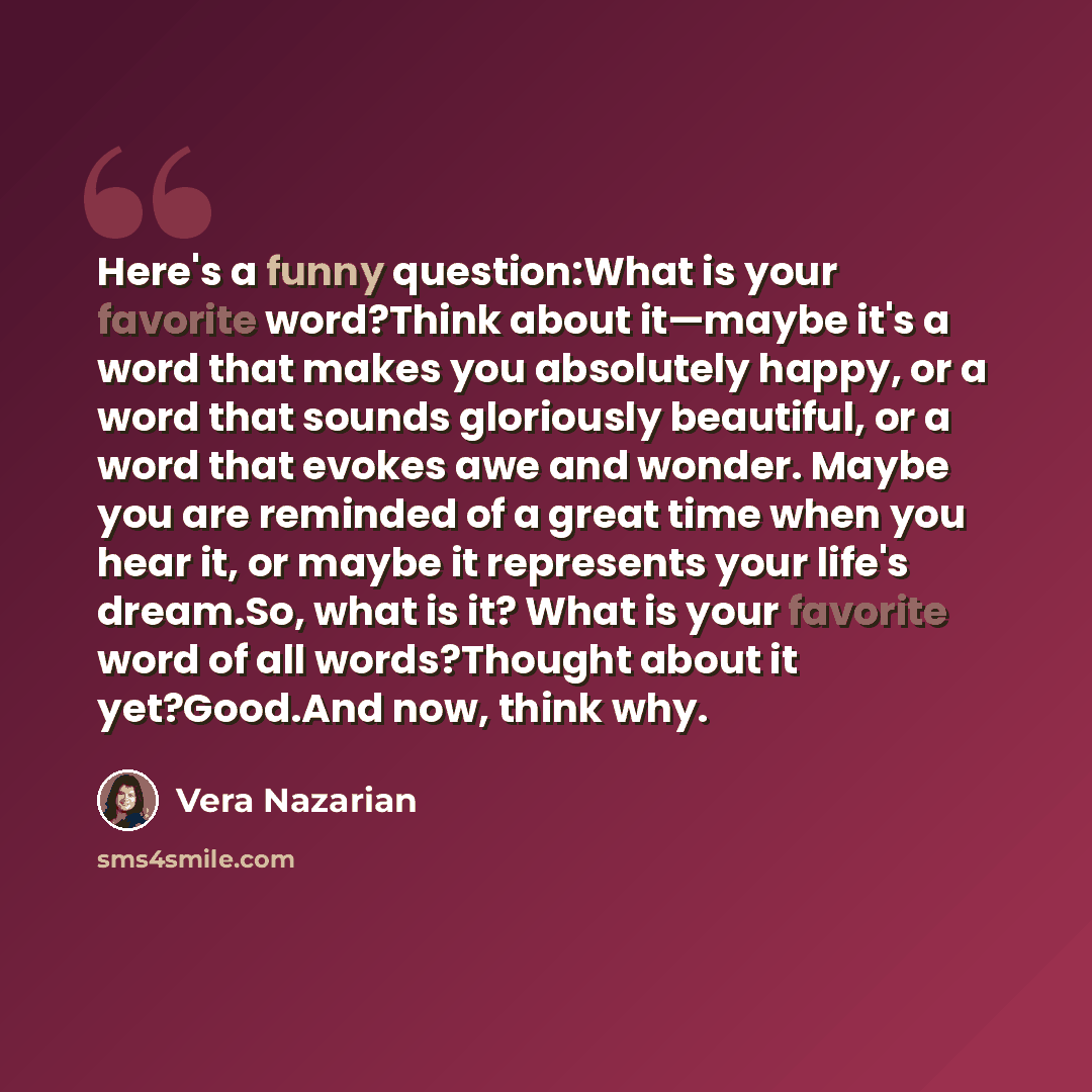 “Here's a funny question:What is your favorite word?Think about it—maybe it's a word that makes you absolutely happy, or a word that sounds gloriously beautiful, or a word that evokes awe and wonder. Maybe you are reminded of a great time when you hear it, or maybe it represents your life's…” quote by Vera Nazarian