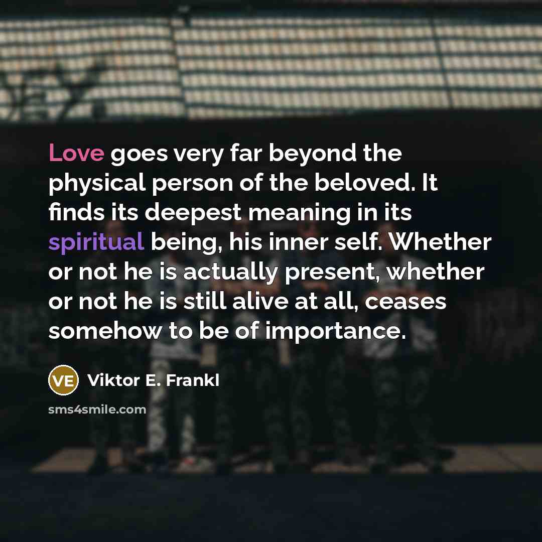 “Love goes very far beyond the physical person of the beloved. It finds its deepest meaning in its spiritual being, his inner self. Whether or not he is actually present, whether or not he is still alive at all, ceases somehow to be of importance.” quote by Viktor E. Frankl
