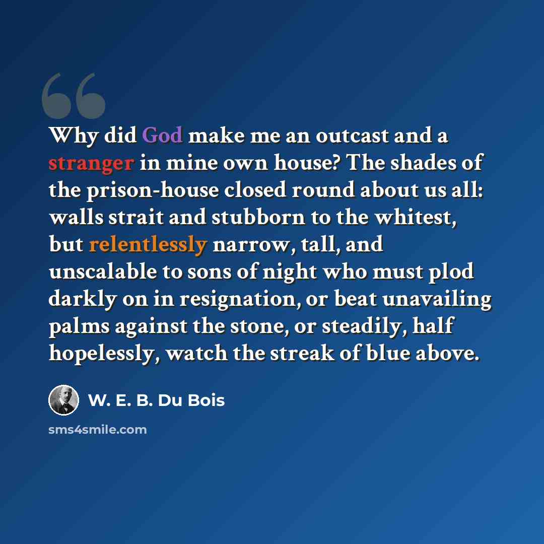 “Why did God make me an outcast and a stranger in mine own house? The shades of the prison-house closed round about us all: walls strait and stubborn to the whitest, but relentlessly narrow, tall, and unscalable to sons of night who must plod darkly on in resignation, or beat unavailing palms…” quote by W. E. B. Du Bois