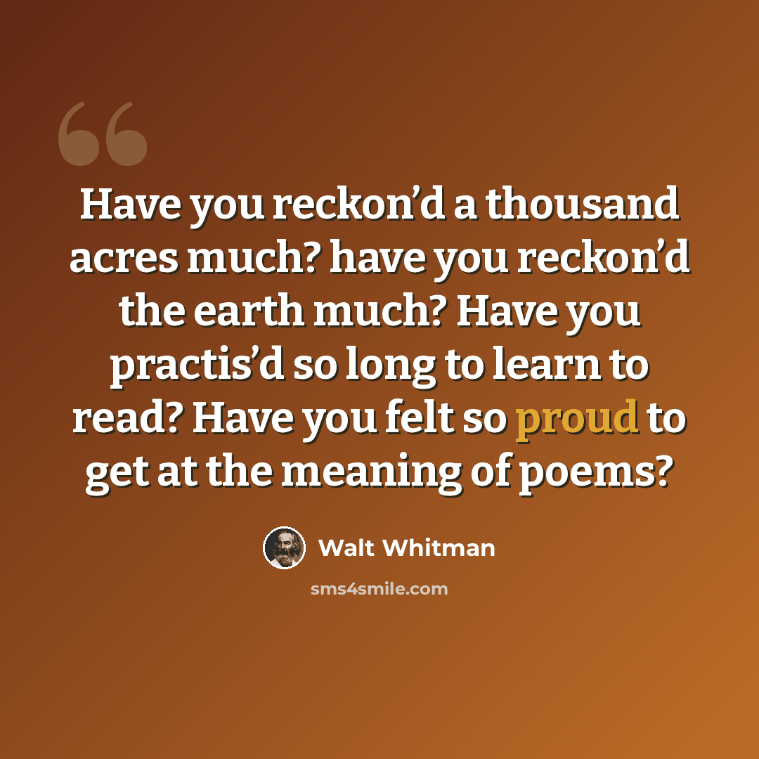 “Have you reckon’d a thousand acres much? have you reckon’d the earth much? Have you practis’d so long to learn to read? Have you felt so proud to get at the meaning of poems?” quote by Walt Whitman