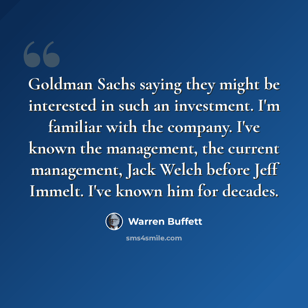 “Goldman Sachs saying they might be interested in such an investment. I'm familiar with the company. I've known the management, the current management, Jack Welch before Jeff Immelt. I've known him for decades.” quote by Warren Buffett