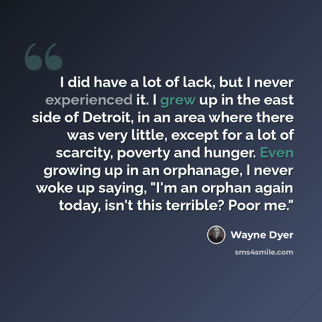 “I did have a lot of lack, but I never experienced it. I grew up in the east side of Detroit, in an area where there was very little, except for a lot of scarcity, poverty and hunger. Even growing up in an orphanage, I never woke up saying, "I'm an orphan again today, isn't this terrible? Poor me."” quote by Wayne Dyer