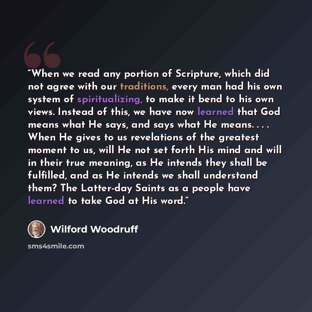 “When we read any portion of Scripture, which did not agree with our traditions, every man had his own system of spiritualizing, to make it bend to his own views. Instead of this, we have now learned that God means what He says, and says what He means. . . . When He gives to us revelations of the…” quote by Wilford Woodruff