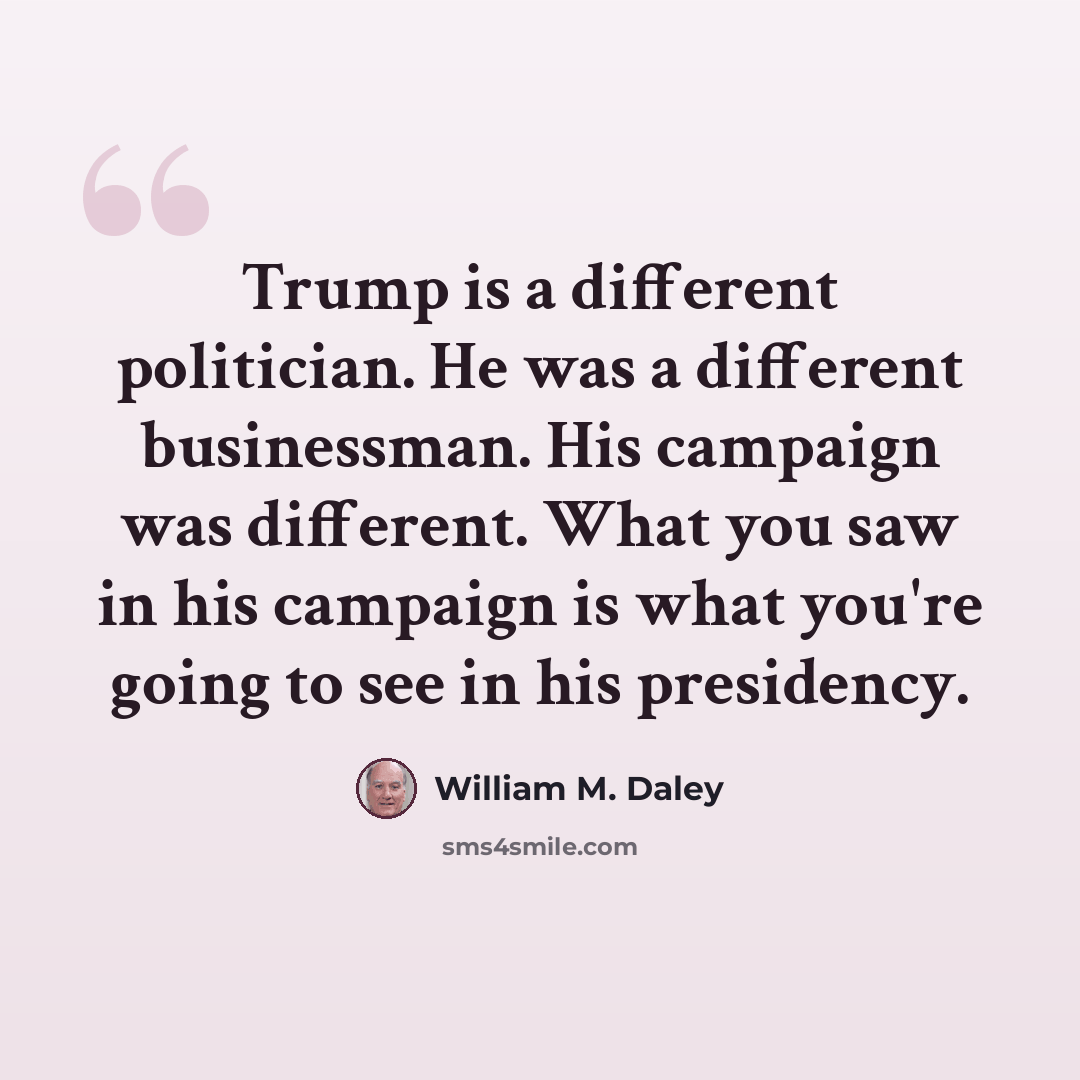 “Trump is a different politician. He was a different businessman. His campaign was different. What you saw in his campaign is what you're going to see in his presidency.” quote by William M. Daley