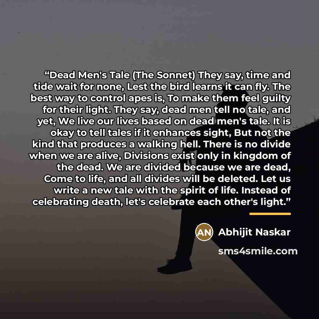 “Dead Men's Tale (The Sonnet) They say, time and tide wait for none, Lest the bird learns it can fly. The best way to control apes is, To make them feel guilty for their light. They say, dead men tell no tale, and yet, We live our lives based on dead men's tale. It is okay to tell tales if it…” quote by Abhijit Naskar