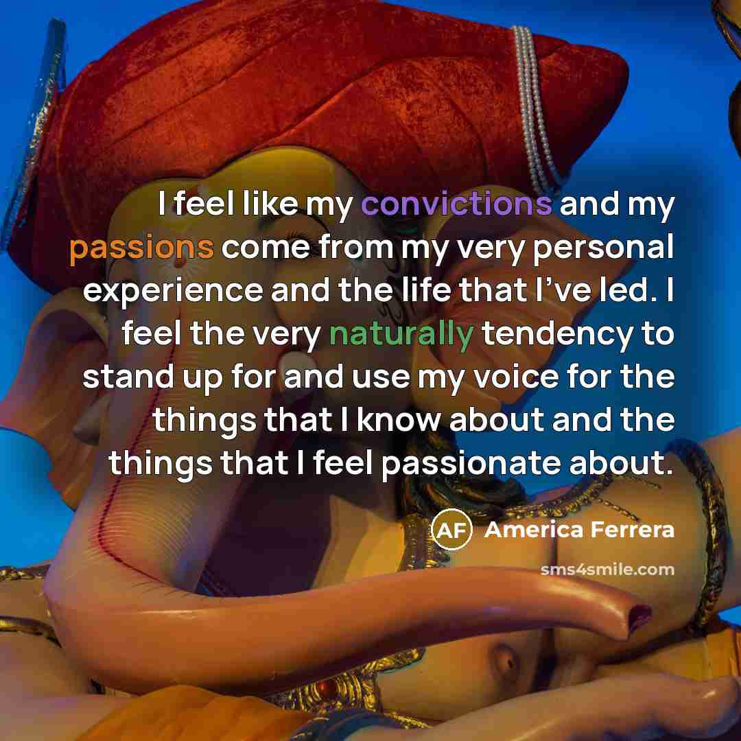 “I feel like my convictions and my passions come from my very personal experience and the life that I've led. I feel the very naturally tendency to stand up for and use my voice for the things that I know about and the things that I feel passionate about.” quote by America Ferrera