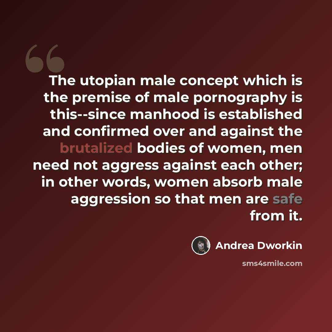 “The utopian male concept which is the premise of male pornography is this--since manhood is established and confirmed over and against the brutalized bodies of women, men need not aggress against each other; in other words, women absorb male aggression so that men are safe from it.” quote by Andrea Dworkin
