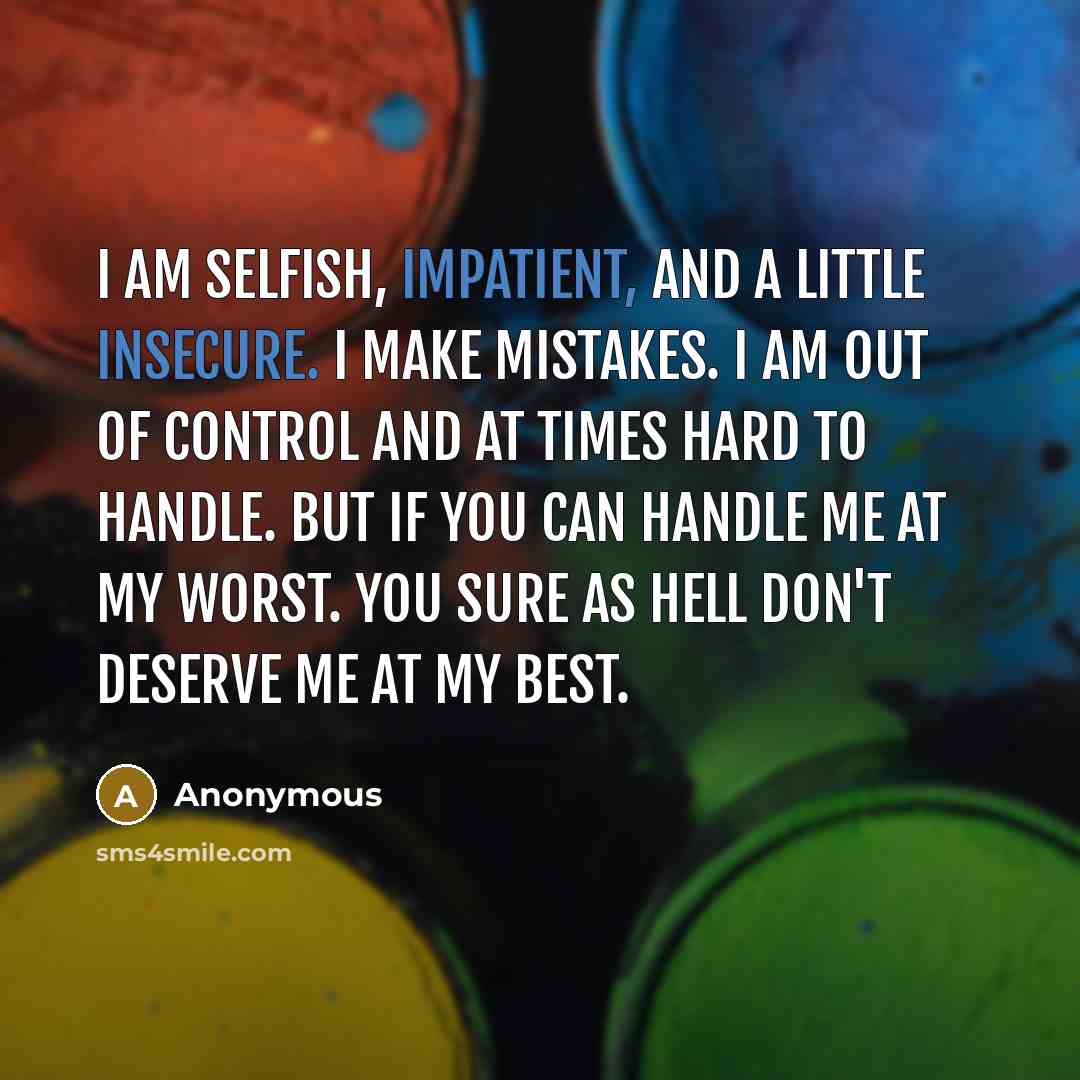 “I am selfish, impatient, and a little insecure. I make mistakes. I am out of control and at times hard to handle. But if you can handle me at my worst. You sure as hell don't deserve me at my best.” quote by Anonymous