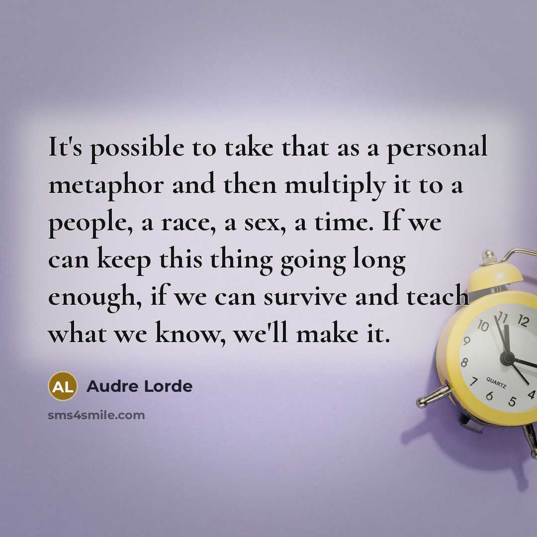 “It's possible to take that as a personal metaphor and then multiply it to a people, a race, a sex, a time. If we can keep this thing going long enough, if we can survive and teach what we know, we'll make it.” quote by Audre Lorde