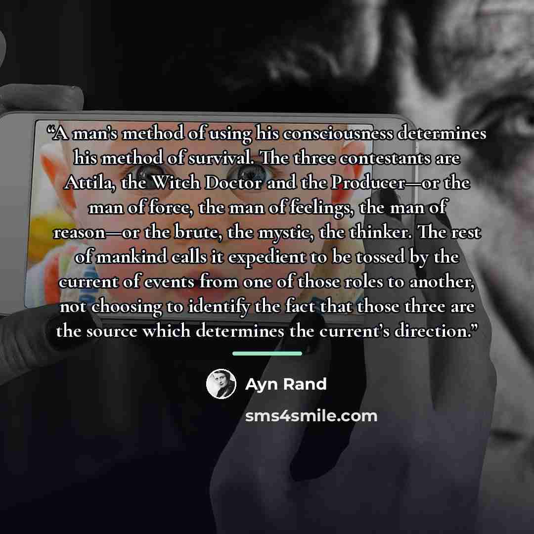 “A man’s method of using his consciousness determines his method of survival. The three contestants are Attila, the Witch Doctor and the Producer—or the man of force, the man of feelings, the man of reason—or the brute, the mystic, the thinker. The rest of mankind calls it expedient to be tossed by…” quote by Ayn Rand