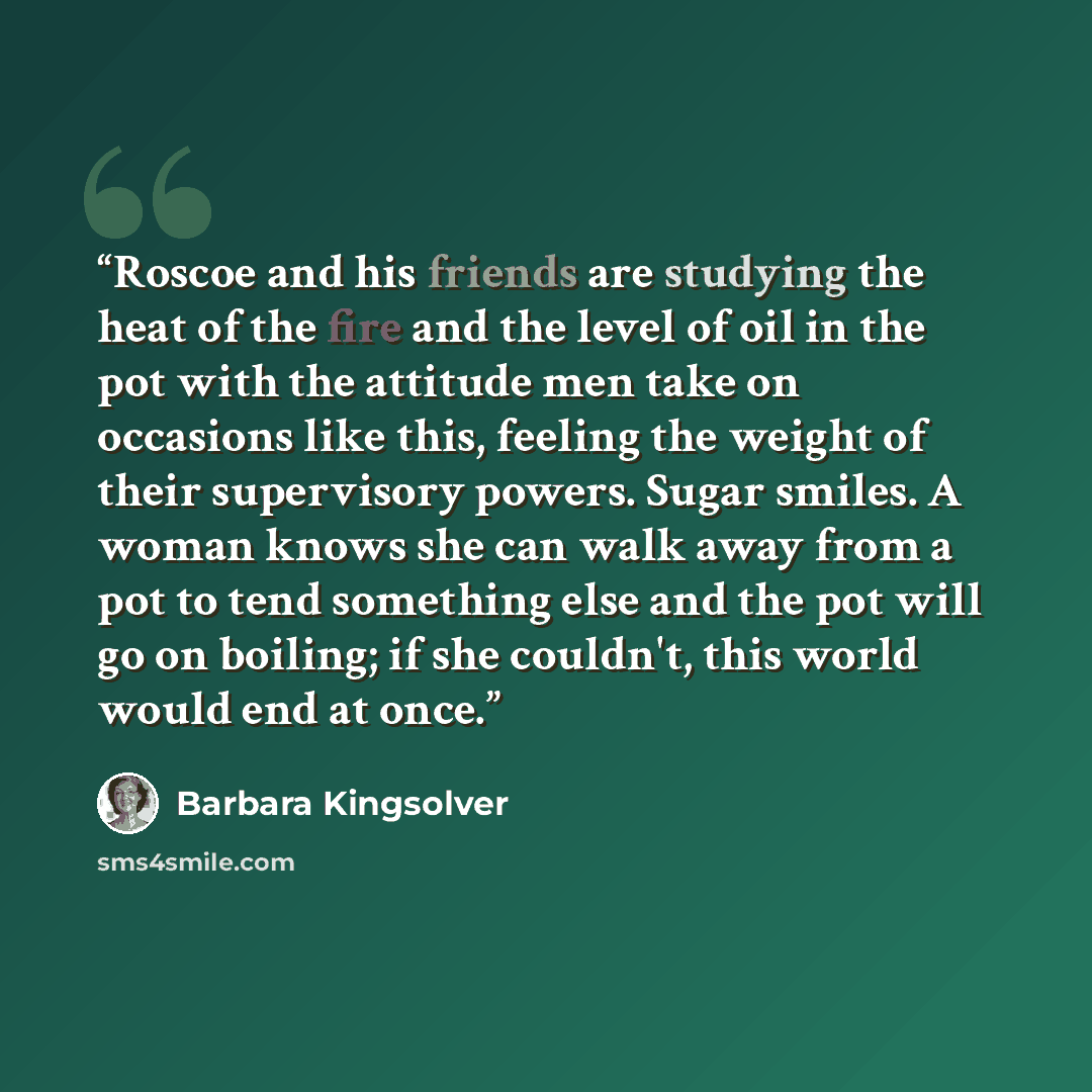 “Roscoe and his friends are studying the heat of the fire and the level of oil in the pot with the attitude men take on occasions like this, feeling the weight of their supervisory powers. Sugar smiles. A woman knows she can walk away from a pot to tend something else and the pot will go on…” quote by Barbara Kingsolver