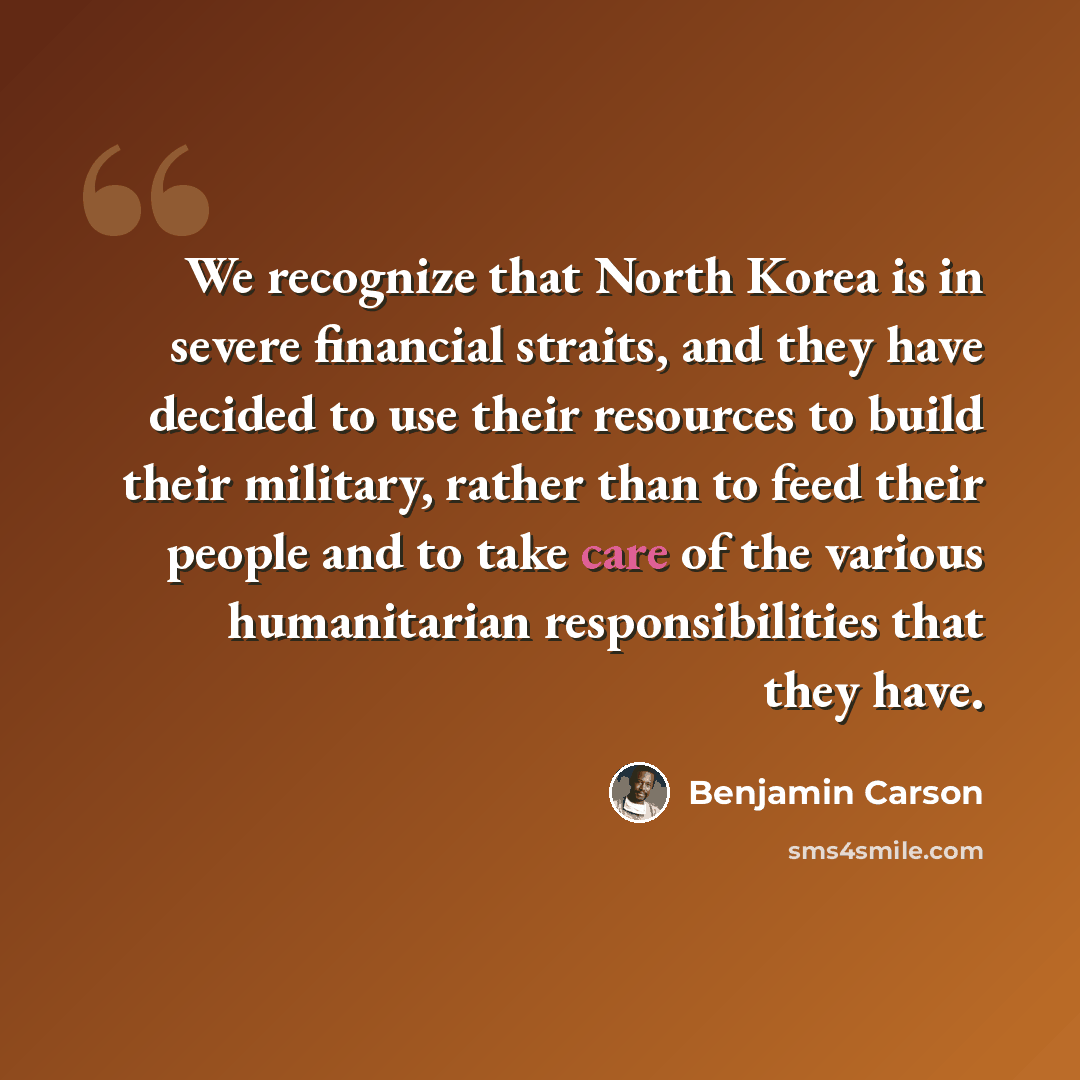 “We recognize that North Korea is in severe financial straits, and they have decided to use their resources to build their military, rather than to feed their people and to take care of the various humanitarian responsibilities that they have.” quote by Benjamin Carson
