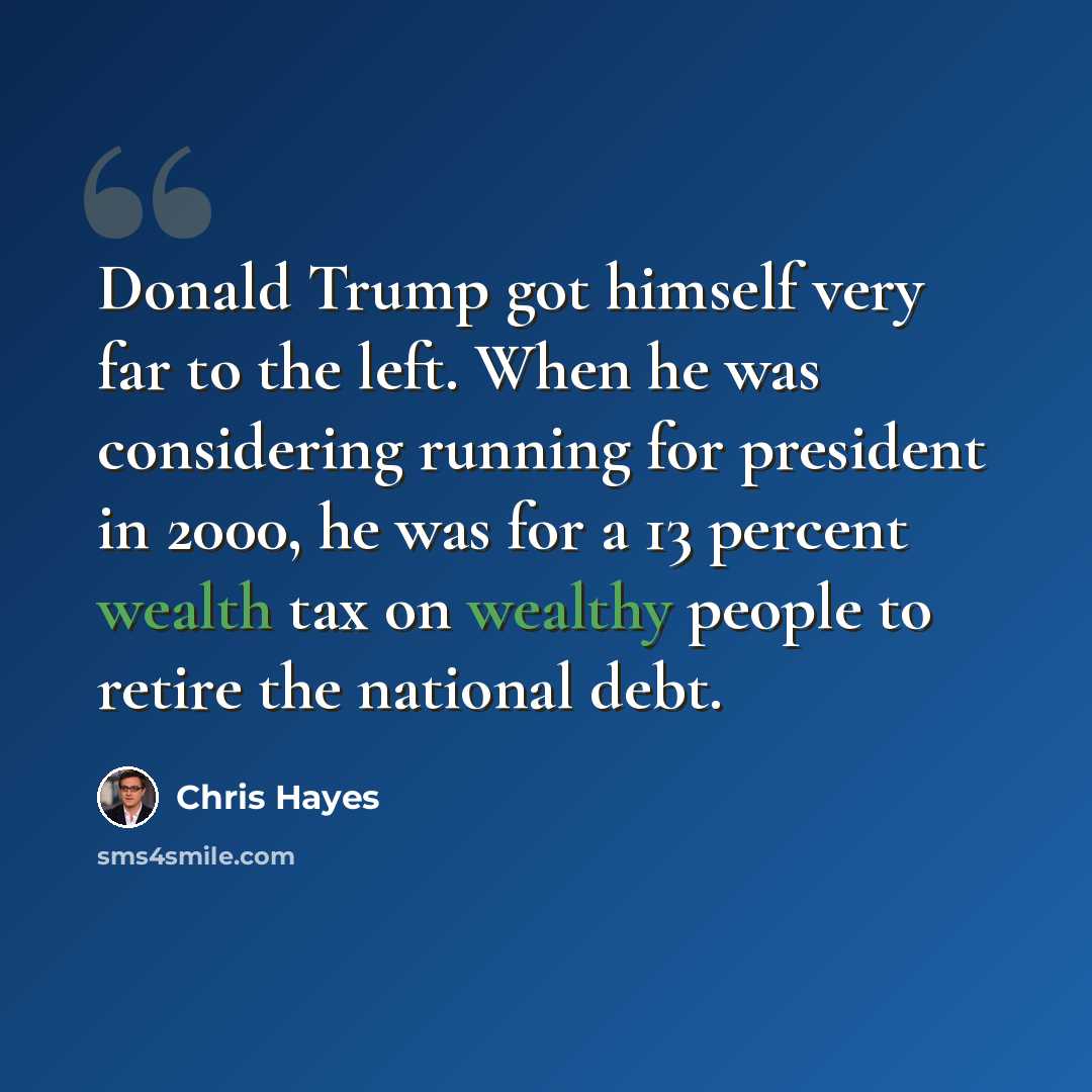 “Donald Trump got himself very far to the left. When he was considering running for president in 2000, he was for a 13 percent wealth tax on wealthy people to retire the national debt.” quote by Chris Hayes