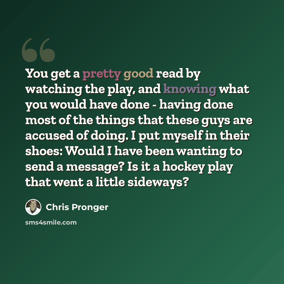 “You get a pretty good read by watching the play, and knowing what you would have done - having done most of the things that these guys are accused of doing. I put myself in their shoes: Would I have been wanting to send a message? Is it a hockey play that went a little sideways?” quote by Chris Pronger