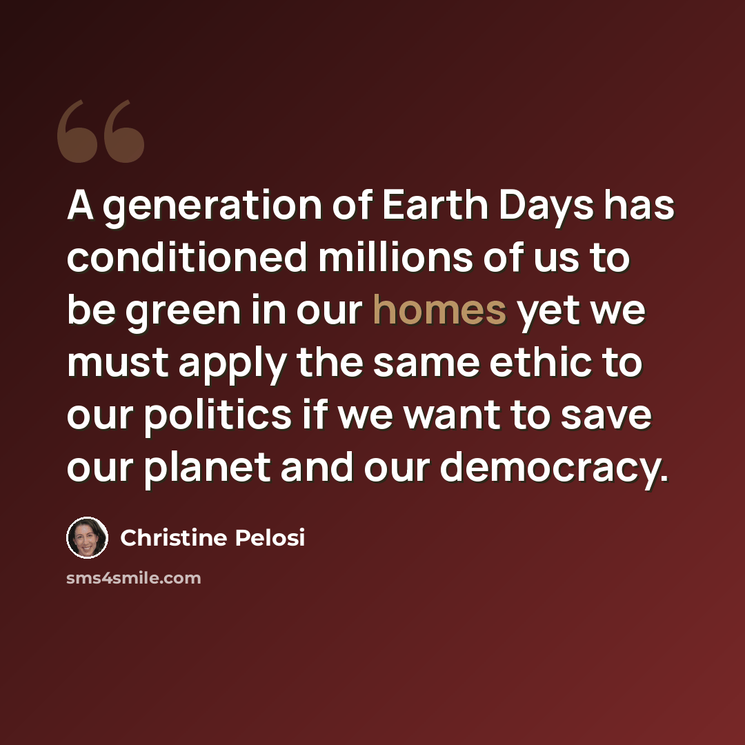“A generation of Earth Days has conditioned millions of us to be green in our homes yet we must apply the same ethic to our politics if we want to save our planet and our democracy.” quote by Christine Pelosi
