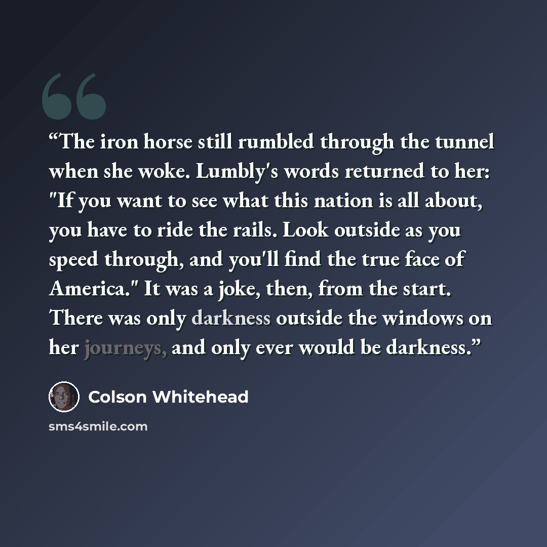 “The iron horse still rumbled through the tunnel when she woke. Lumbly's words returned to her: "If you want to see what this nation is all about, you have to ride the rails. Look outside as you speed through, and you'll find the true face of America." It was a joke, then, from the start. There was…” quote by Colson Whitehead