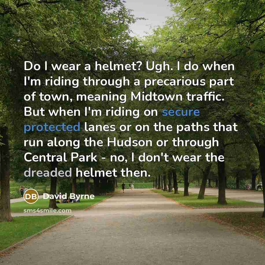 “Do I wear a helmet? Ugh. I do when I'm riding through a precarious part of town, meaning Midtown traffic. But when I'm riding on secure protected lanes or on the paths that run along the Hudson or through Central Park - no, I don't wear the dreaded helmet then.” quote by David Byrne