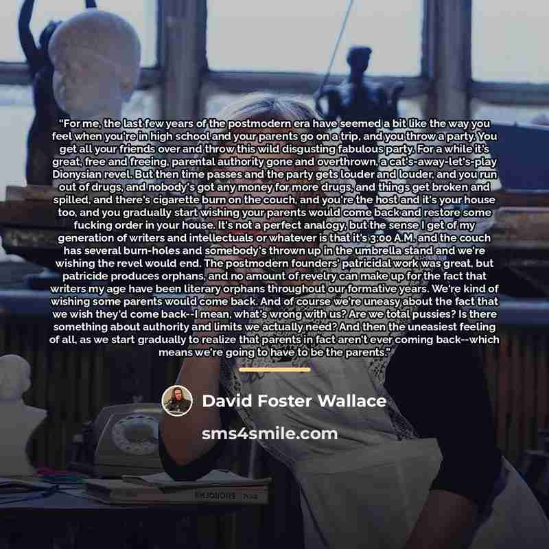 “For me, the last few years of the postmodern era have seemed a bit like the way you feel when you're in high school and your parents go on a trip, and you throw a party. You get all your friends over and throw this wild disgusting fabulous party. For a while it's great, free and freeing, parental…” quote by David Foster Wallace