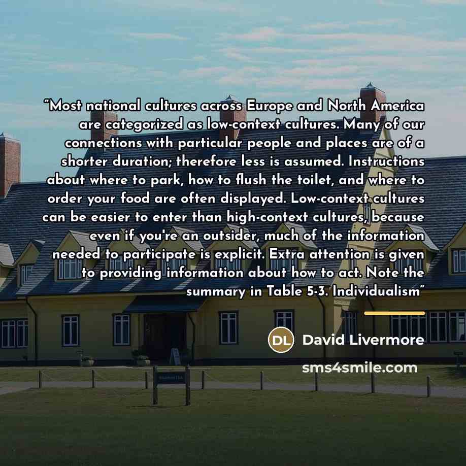 “Most national cultures across Europe and North America are categorized as low-context cultures. Many of our connections with particular people and places are of a shorter duration; therefore less is assumed. Instructions about where to park, how to flush the toilet, and where to order your food…” quote by David Livermore