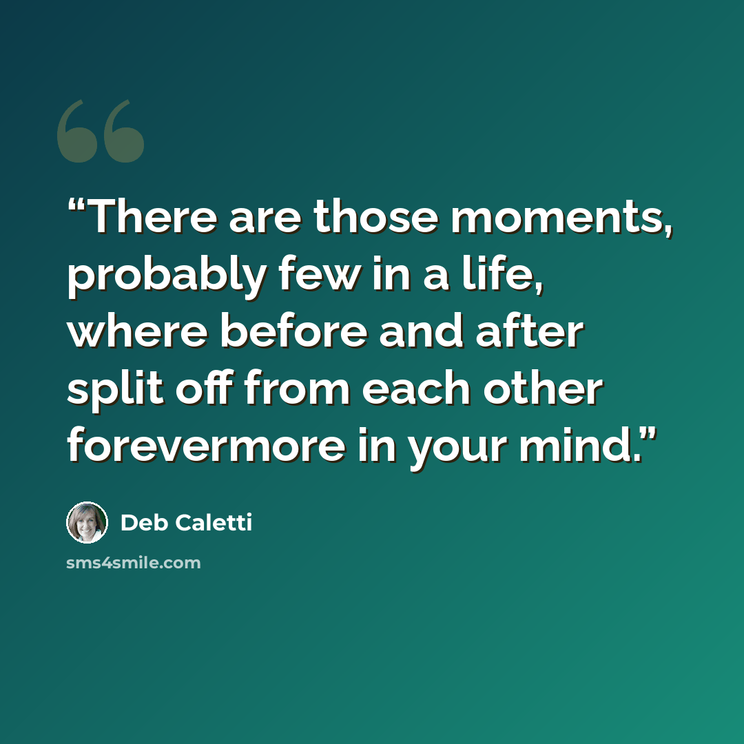 “There are those moments, probably few in a life, where before and after split off from each other forevermore in your mind.” quote by Deb Caletti