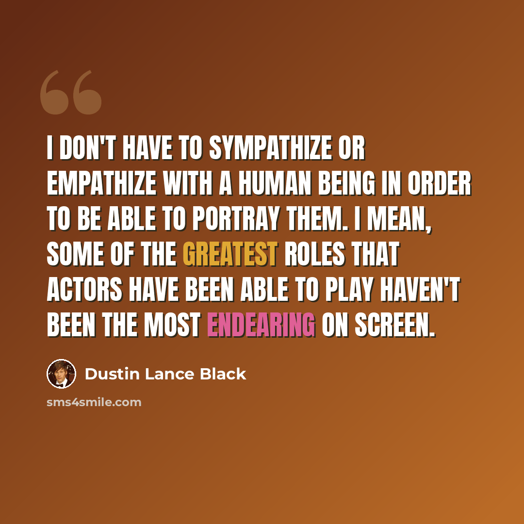 “I don't have to sympathize or empathize with a human being in order to be able to portray them. I mean, some of the greatest roles that actors have been able to play haven't been the most endearing on screen.” quote by Dustin Lance Black