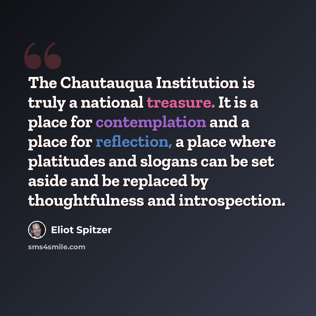 “The Chautauqua Institution is truly a national treasure. It is a place for contemplation and a place for reflection, a place where platitudes and slogans can be set aside and be replaced by thoughtfulness and introspection.” quote by Eliot Spitzer