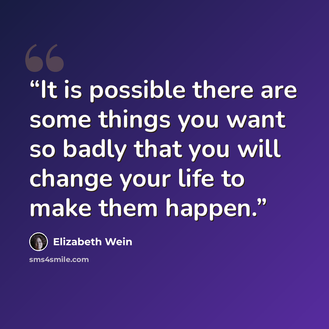 “It is possible there are some things you want so badly that you will change your life to make them happen.” quote by Elizabeth Wein