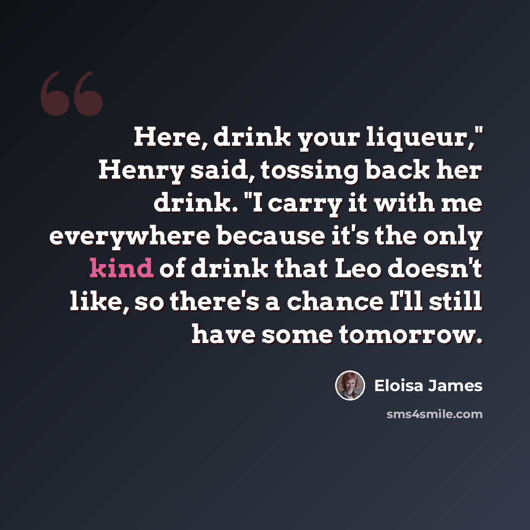 “Here, drink your liqueur," Henry said, tossing back her drink. "I carry it with me everywhere because it's the only kind of drink that Leo doesn't like, so there's a chance I'll still have some tomorrow.” quote by Eloisa James