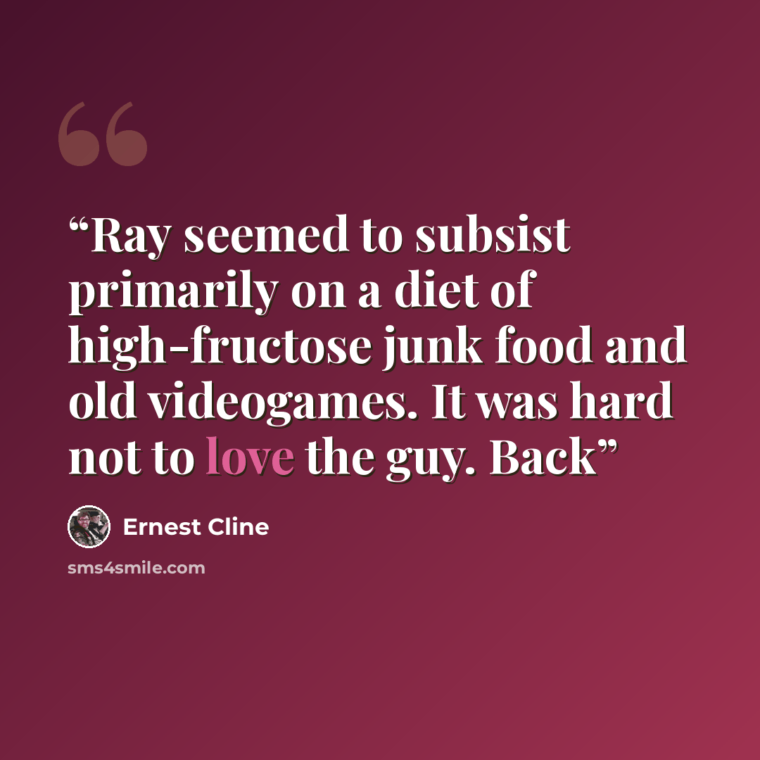 “Ray seemed to subsist primarily on a diet of high-fructose junk food and old videogames. It was hard not to love the guy. Back” quote by Ernest Cline