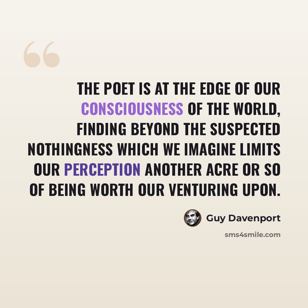“The poet is at the edge of our consciousness of the world, finding beyond the suspected nothingness which we imagine limits our perception another acre or so of being worth our venturing upon.” quote by Guy Davenport