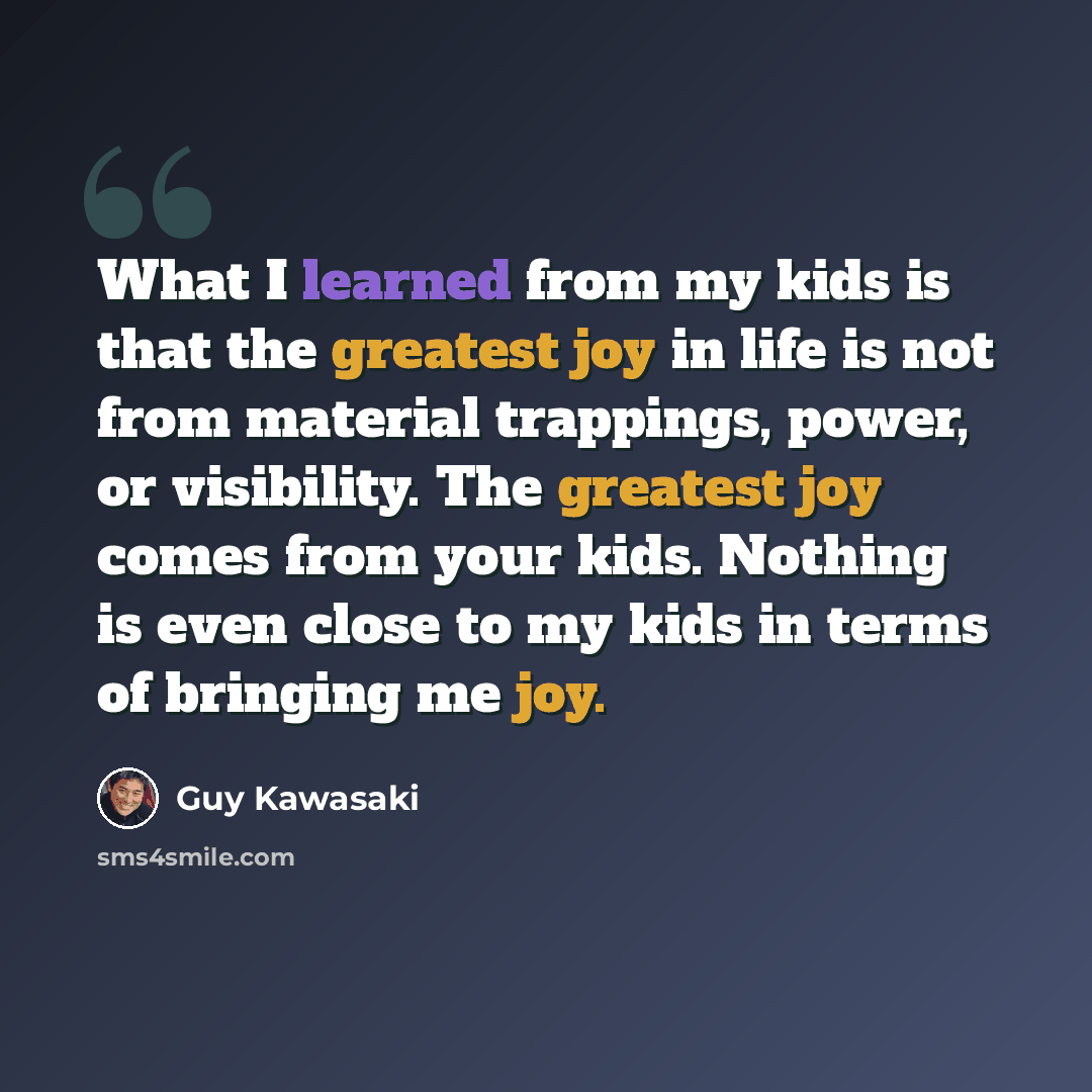 “What I learned from my kids is that the greatest joy in life is not from material trappings, power, or visibility. The greatest joy comes from your kids. Nothing is even close to my kids in terms of bringing me joy.” quote by Guy Kawasaki