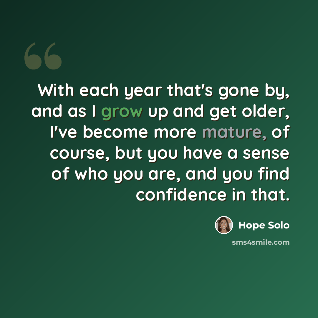“With each year that's gone by, and as I grow up and get older, I've become more mature, of course, but you have a sense of who you are, and you find confidence in that.” quote by Hope Solo