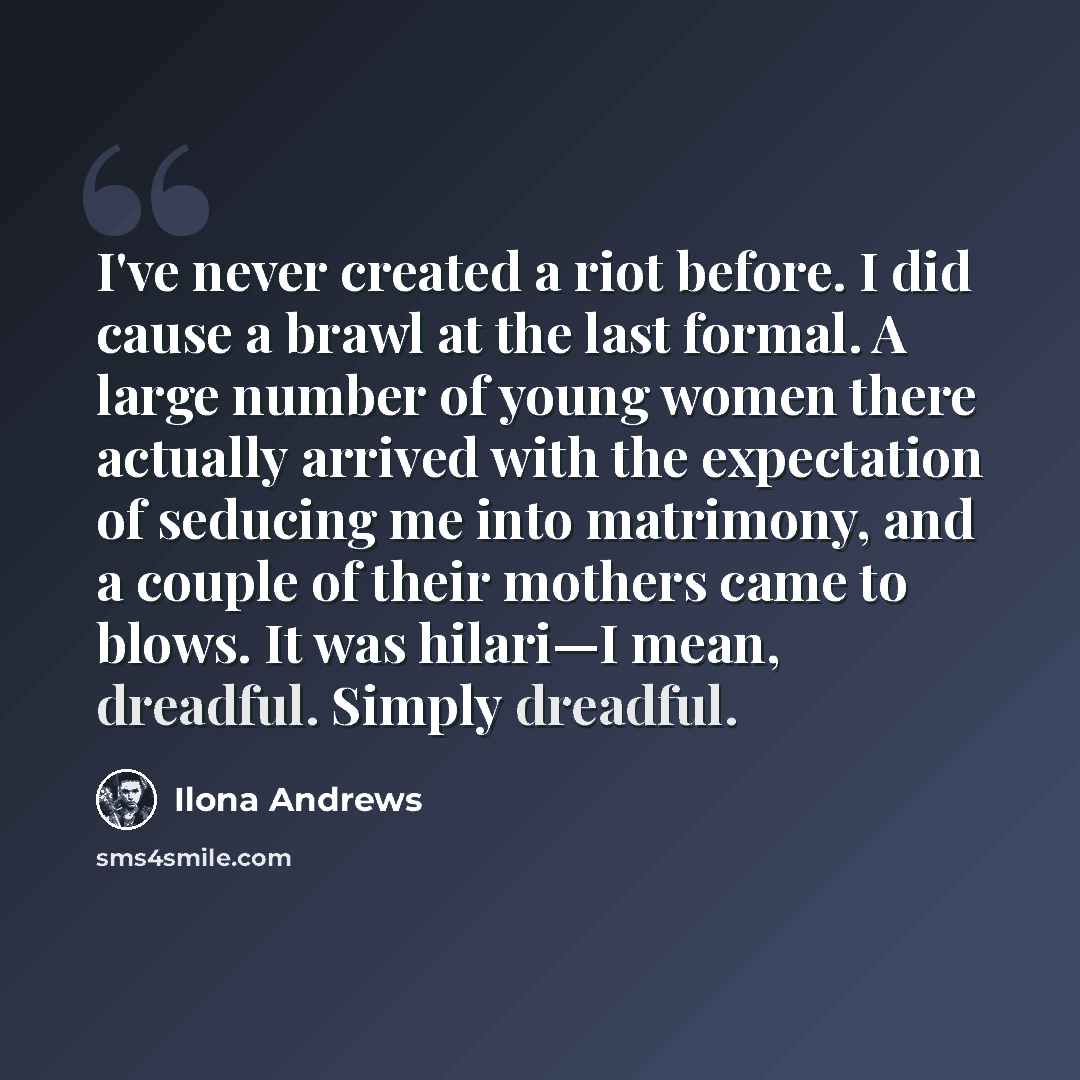 “I've never created a riot before. I did cause a brawl at the last formal. A large number of young women there actually arrived with the expectation of seducing me into matrimony, and a couple of their mothers came to blows. It was hilari—I mean, dreadful. Simply dreadful.” quote by Ilona Andrews