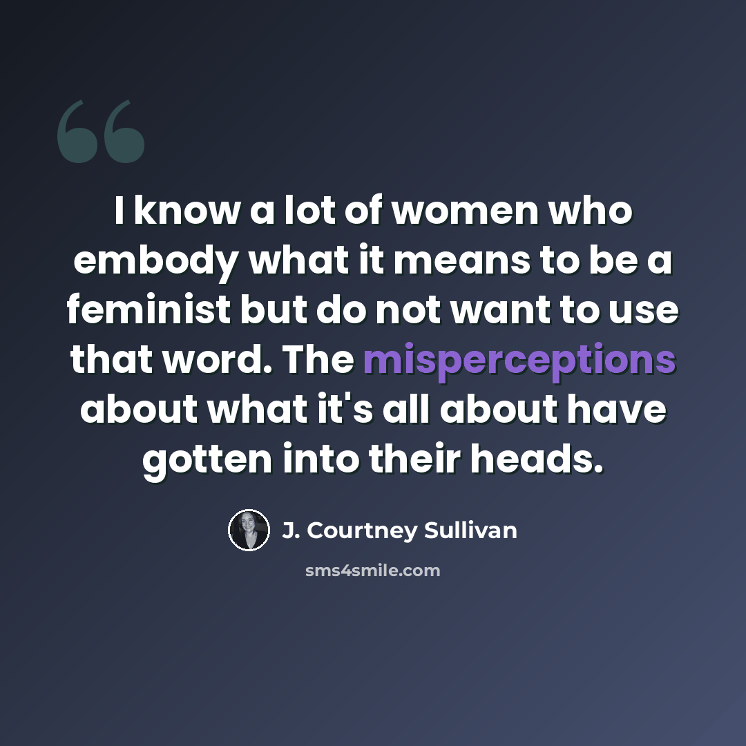 “I know a lot of women who embody what it means to be a feminist but do not want to use that word. The misperceptions about what it's all about have gotten into their heads.” quote by J. Courtney Sullivan