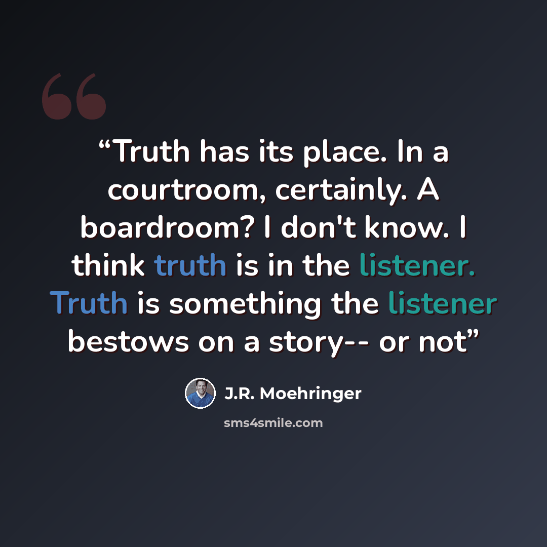 “Truth has its place. In a courtroom, certainly. A boardroom? I don't know. I think truth is in the listener. Truth is something the listener bestows on a story-- or not” quote by J.R. Moehringer