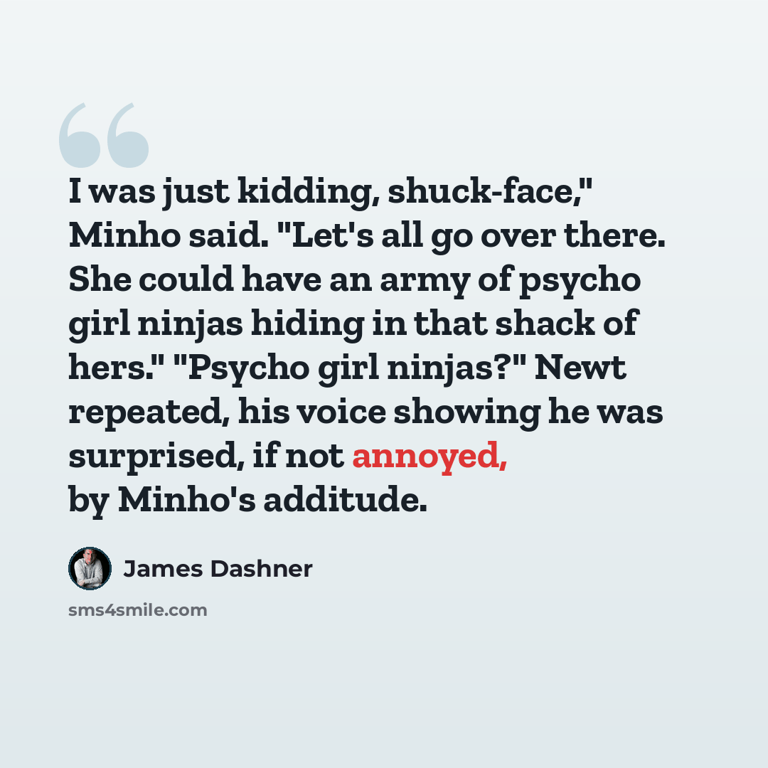 “I was just kidding, shuck-face," Minho said. "Let's all go over there. She could have an army of psycho girl ninjas hiding in that shack of hers." "Psycho girl ninjas?" Newt repeated, his voice showing he was surprised, if not annoyed, by Minho's additude.” quote by James Dashner