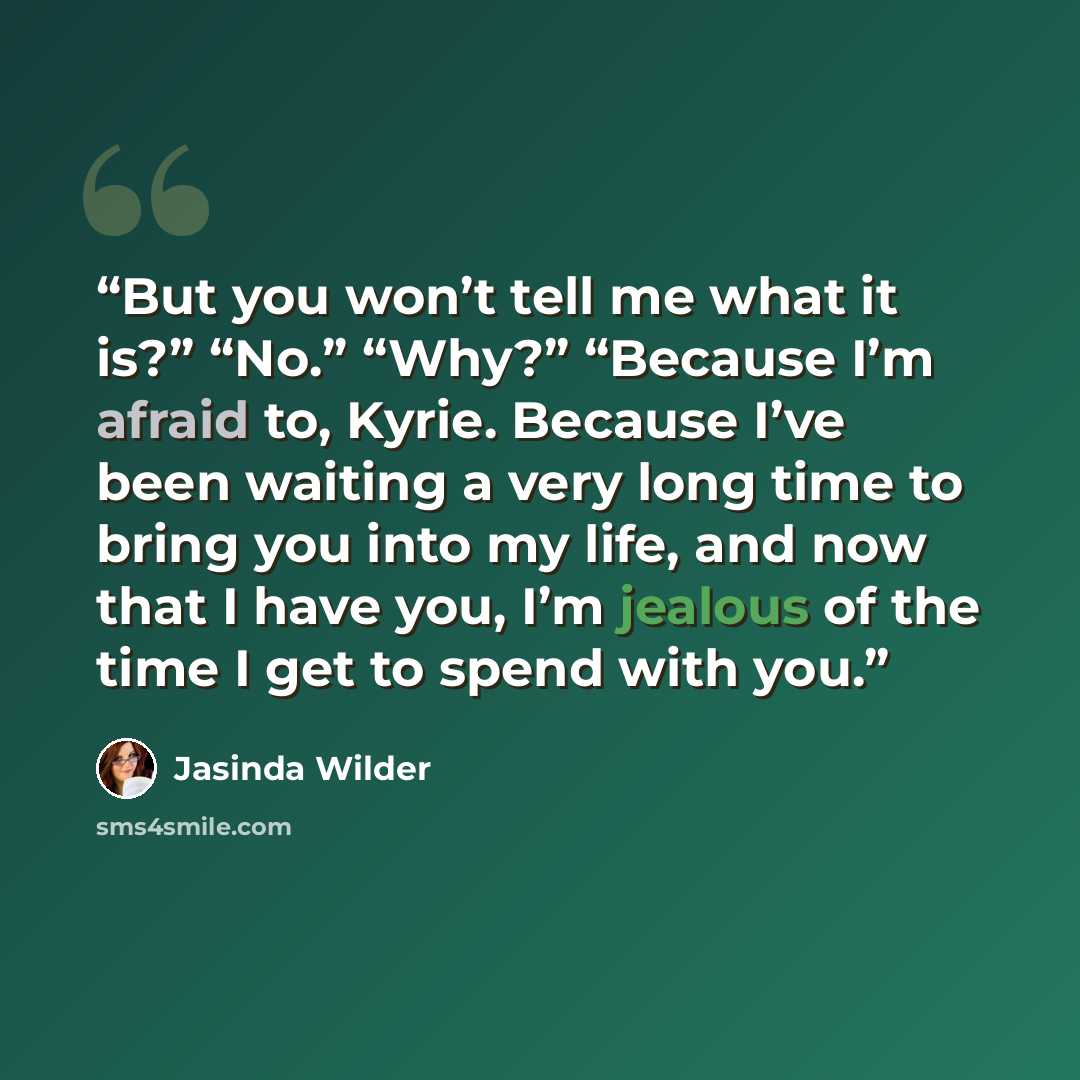 “But you won’t tell me what it is?” “No.” “Why?” “Because I’m afraid to, Kyrie. Because I’ve been waiting a very long time to bring you into my life, and now that I have you, I’m jealous of the time I get to spend with you.” quote by Jasinda Wilder