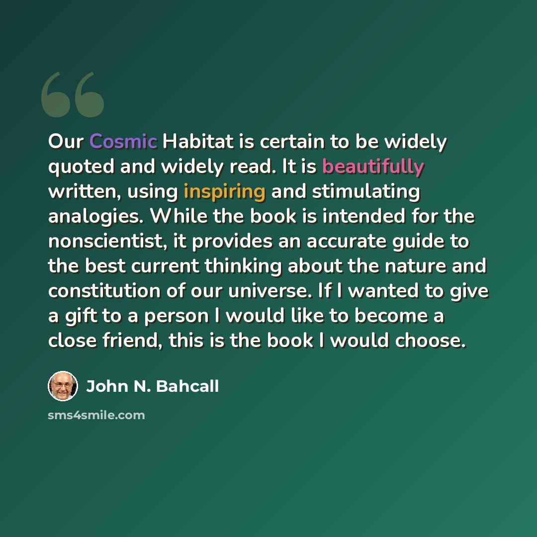 “Our Cosmic Habitat is certain to be widely quoted and widely read. It is beautifully written, using inspiring and stimulating analogies. While the book is intended for the nonscientist, it provides an accurate guide to the best current thinking about the nature and constitution of our universe. If…” quote by John N. Bahcall