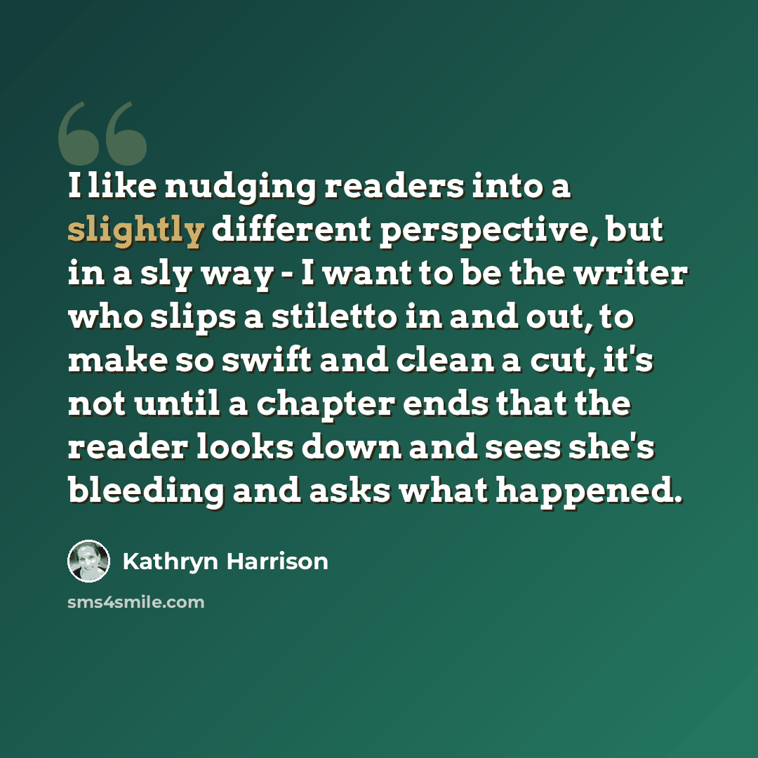 “I like nudging readers into a slightly different perspective, but in a sly way - I want to be the writer who slips a stiletto in and out, to make so swift and clean a cut, it's not until a chapter ends that the reader looks down and sees she's bleeding and asks what happened.” quote by Kathryn Harrison