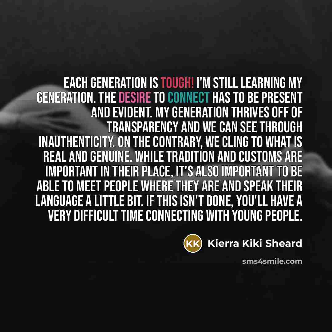 “Each generation is tough! I'm still learning my generation. The desire to connect has to be present and evident. My generation thrives off of transparency and we can see through inauthenticity. On the contrary, we cling to what is real and genuine. While tradition and customs are important in…” quote by Kierra Kiki Sheard