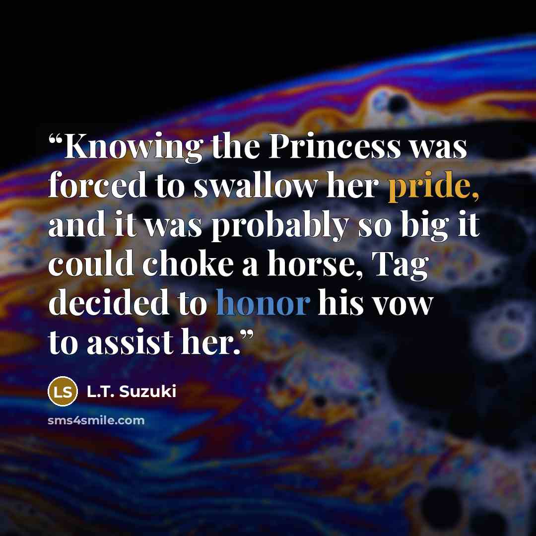“Knowing the Princess was forced to swallow her pride, and it was probably so big it could choke a horse, Tag decided to honor his vow to assist her.” quote by L.T. Suzuki